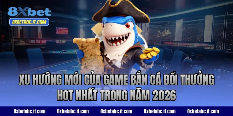 Xu hướng mới của game bắn cá đổi thưởng hot nhất trong năm 2026